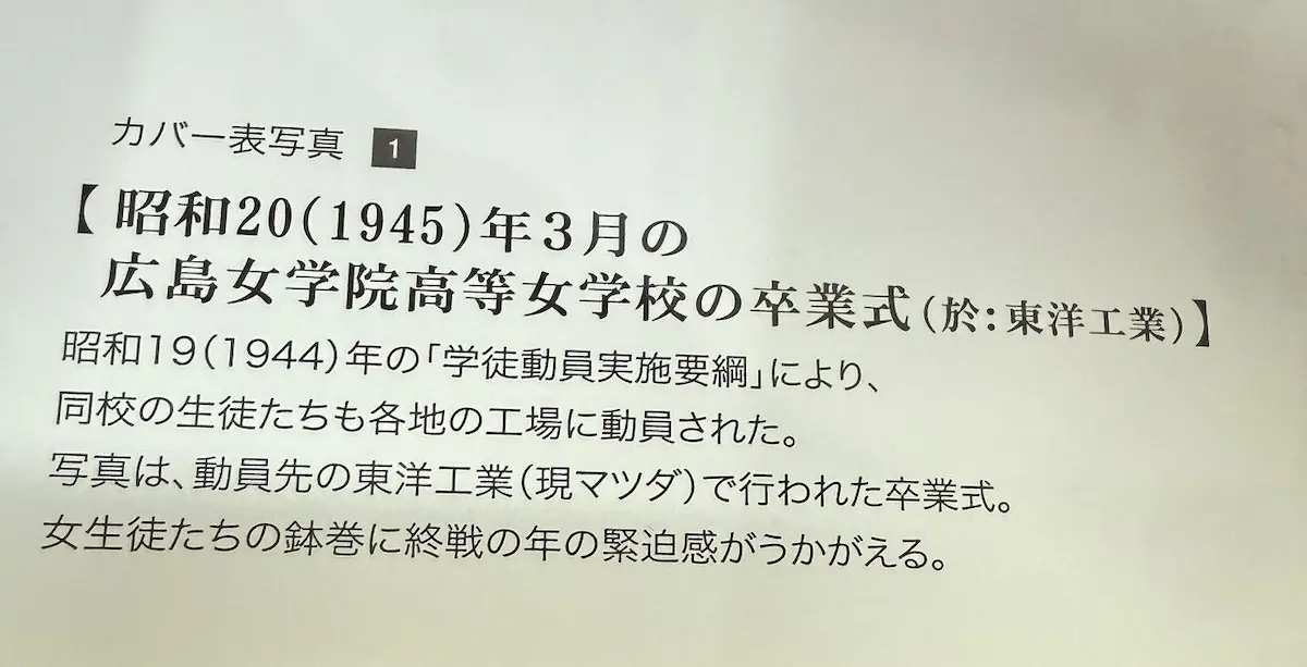 南々社『広島、1945』巻末のカバー表写真の解説文。「カバー表写真①【昭和20（1945）年3月の広島女学院高等女学校の卒業式（於：東洋工業）】昭和19（1944）年の「学徒動員実施要綱」により、同校の生徒たちも各地の工場に動員された。写真は、動員先の東洋工業（現マツダ）で行われた卒業式。女生徒たちの鉢巻に終戦の年の緊迫感がうかがえる。」の記載
